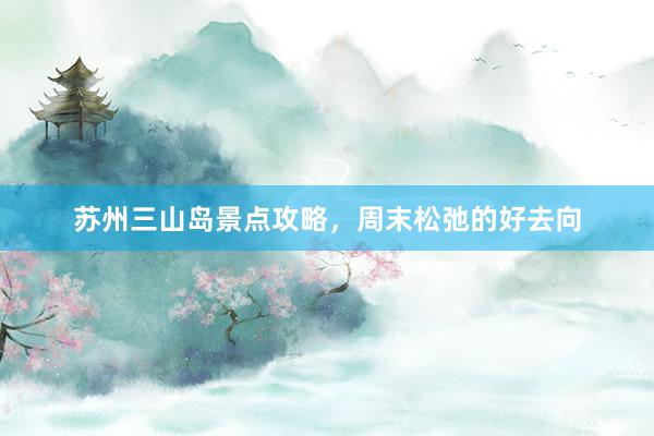 苏州三山岛景点攻略，周末松弛的好去向