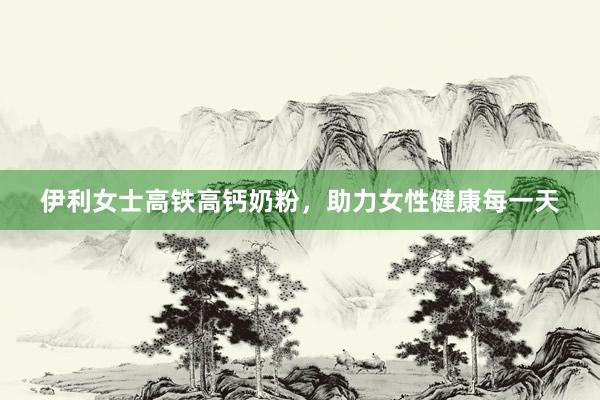 伊利女士高铁高钙奶粉，助力女性健康每一天
