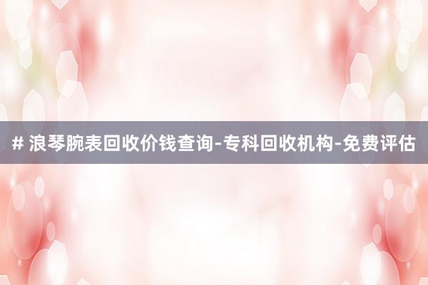 # 浪琴腕表回收价钱查询-专科回收机构-免费评估