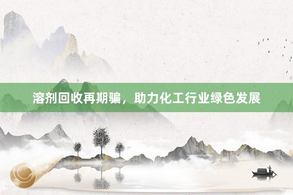溶剂回收再期骗，助力化工行业绿色发展